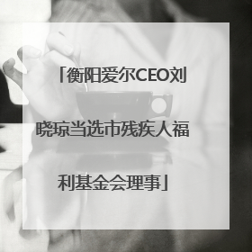 衡阳爱尔CEO刘晓琼当选市残疾人福利基金会理事