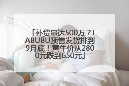 补货量达500万？LABUBU预售发货排到9月底！黄牛价从2800元跌到650元