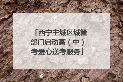 西宁主城区城管部门启动高（中）考爱心送考服务
