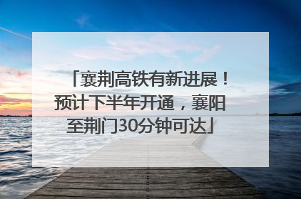 襄荆高铁有新进展！预计下半年开通，襄阳至荆门30分钟可达