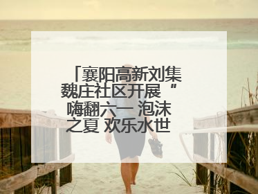 襄阳高新刘集魏庄社区开展“嗨翻六一 泡沫之夏 欢乐水世界”主题活动