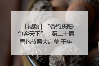 视频｜“香约庆阳·包容天下”：第二十届香包节盛大启幕 千年非遗香飘世界