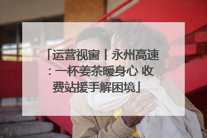 运营视窗丨永州高速：一杯姜茶暖身心 收费站援手解困境