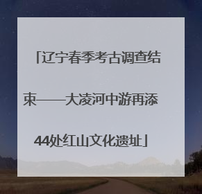 辽宁春季考古调查结束——大凌河中游再添44处红山文化遗址