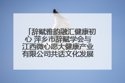 辞赋雅韵融汇健康初心 萍乡市辞赋学会与江西微心愿大健康产业有限公司共话文化发展新篇（图）