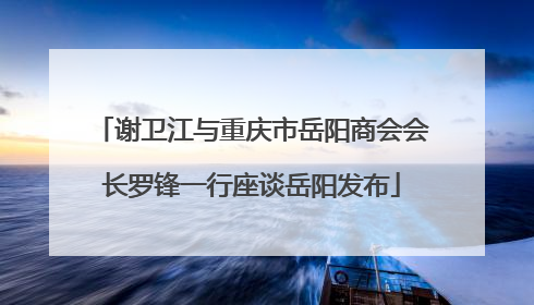 谢卫江与重庆市岳阳商会会长罗锋一行座谈岳阳发布