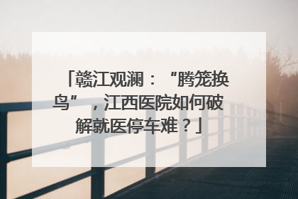 赣江观澜：“腾笼换鸟”，江西医院如何破解就医停车难？