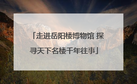 走进岳阳楼博物馆 探寻天下名楼千年往事