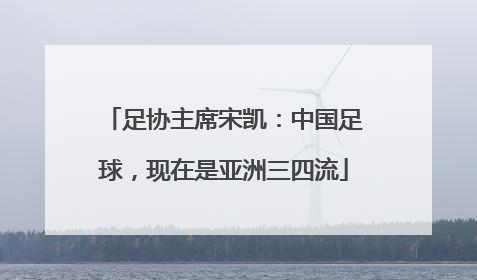足协主席宋凯：中国足球，现在是亚洲三四流