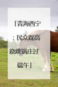 青海西宁：民众踩高跷跳锅庄过端午