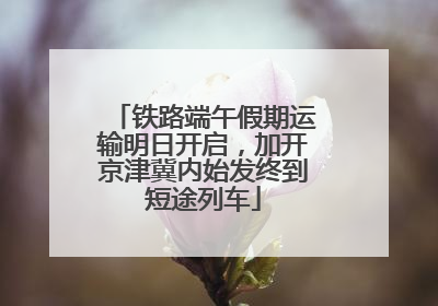 铁路端午假期运输明日开启，加开京津冀内始发终到短途列车