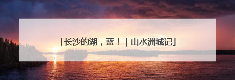 长沙的湖，蓝！｜山水洲城记