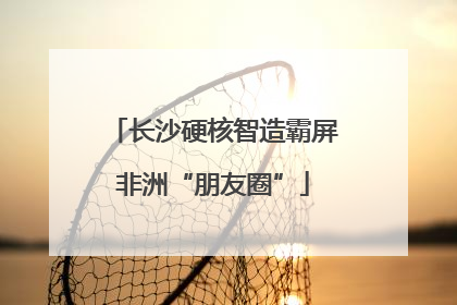 长沙硬核智造霸屏非洲“朋友圈”