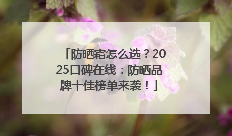 防晒霜怎么选？2025口碑在线：防晒品牌十佳榜单来袭！