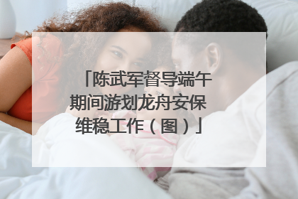 陈武军督导端午期间游划龙舟安保维稳工作（图）