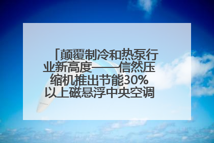 颠覆制冷和热泵行业新高度——信然压缩机推出节能30%以上磁悬浮中央空调和磁悬浮热泵