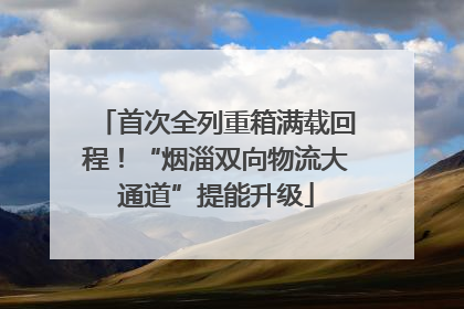 首次全列重箱满载回程！“烟淄双向物流大通道”提能升级