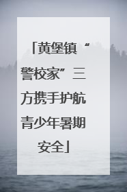 黄堡镇“警校家”三方携手护航青少年暑期安全