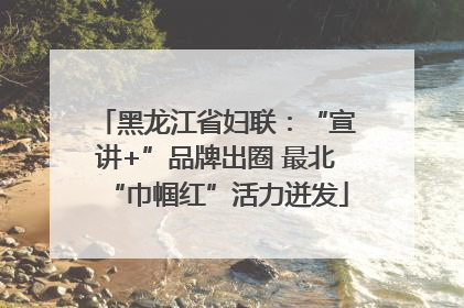 黑龙江省妇联：“宣讲+”品牌出圈 最北“巾帼红”活力迸发