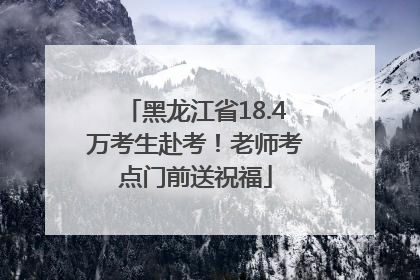黑龙江省18.4万考生赴考！老师考点门前送祝福