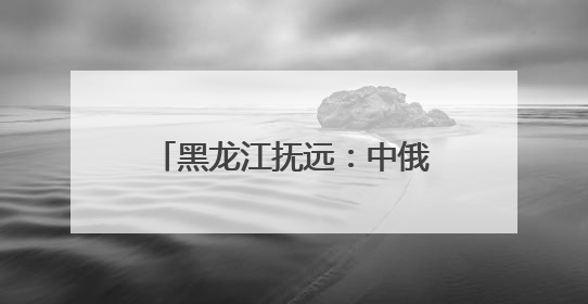 黑龙江抚远：中俄界江黑、乌两江抚远段进入禁渔期