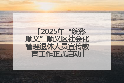 2025年“缤彩顺义”顺义区社会化管理退休人员宣传教育工作正式启动