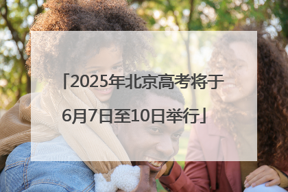 2025年北京高考将于6月7日至10日举行