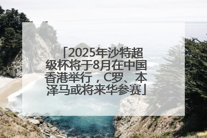 2025年沙特超级杯将于8月在中国香港举行，C罗、本泽马或将来华参赛