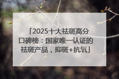 2025十大祛斑高分口碑榜：国家唯一认证的祛斑产品，抑斑+抗氧