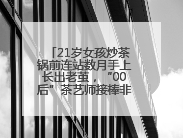 21岁女孩炒茶锅前连站数月手上长出老茧，“00后”茶艺师接棒非遗制茶技艺
