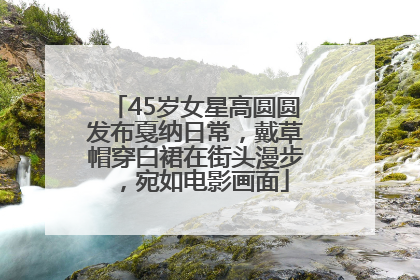 45岁女星高圆圆发布戛纳日常，戴草帽穿白裙在街头漫步，宛如电影画面