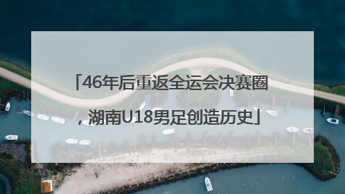 46年后重返全运会决赛圈，湖南U18男足创造历史