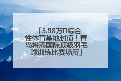 5.98万㎡综合性体育基地封顶！青岛将添国际顶级羽毛球训练比赛场所