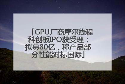 GPU厂商摩尔线程科创板IPO获受理：拟募80亿，称产品部分性能对标国际